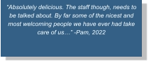 “Absolutely delicious. The staff though, needs to be talked about. By far some of the nicest and most welcoming people we have ever had take care of us…” -Pam, 2022